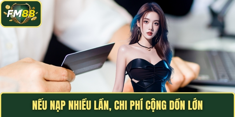 Nếu nạp nhiều lần, chi phí cộng dồn lớn